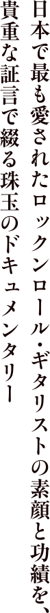 日本で最も愛されたロックンロール・ギタリストの素顔と功績を、貴重な証言で綴る珠玉のドキュメンタリー